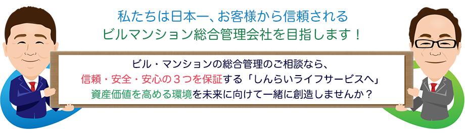 私たちは日本一、お客様から信頼されるビルマンション総合管理会社を目指します!ビル・マンションの総合管理のご相談なら、信頼・安全・安心の3つを保証する「しんらいライフサービスへ」資産価値を高める環境を未来に向けて一緒に創造しませんか?