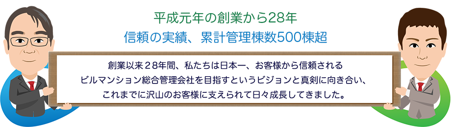 平成元年の創業から28年 信頼の実績、累計管理棟数400棟超 創業以来28年間、私たちは日本一、お客様から信頼されるビルマンション総合管理会社を目指すというビジョンと真剣に向き合い、これまでに沢山のお客様に支えられて日々成長してきました。