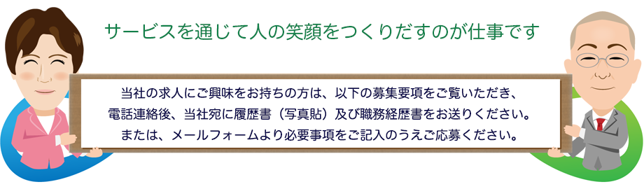 サービスを通じて人の笑顔をつくりだすのが仕事です 当社の求人にご興味をお持ちの方は、以下の募集要項をご覧いただき、電話連絡後、当社宛に履歴書(写真貼)及び職務経歴書をお送りください。または、メールフォームより必要事項をご記入のうえご応募ください。