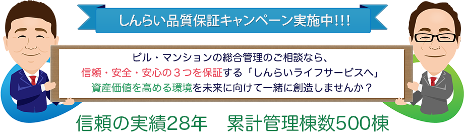しんらい品質保証キャンペーン実施中 ビル・マンションの総合管理のご相談なら、信頼・安全・安心の3つを保証する「しんらいライフサービス社へ」資産価値を高める環境を未来に向けて一緒に創造しませんか? 信頼の実績28年 累計管理棟数400棟
