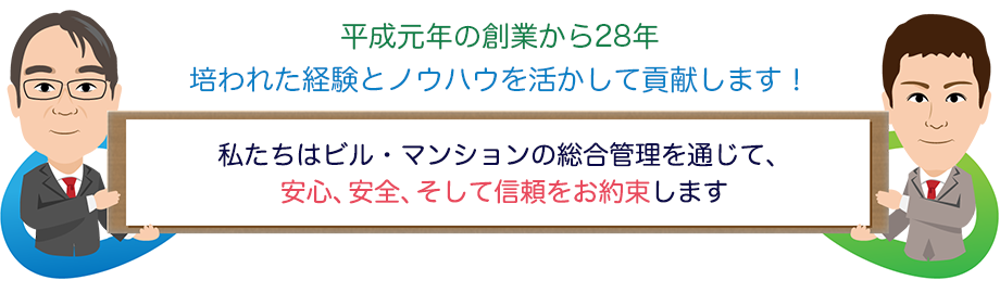 平成元年の創業から28年培われた経験とノウハウを活かして貢献します! 私たちはビル・マンションの総合管理を通じて、安心、安全、そして信頼をお約束します