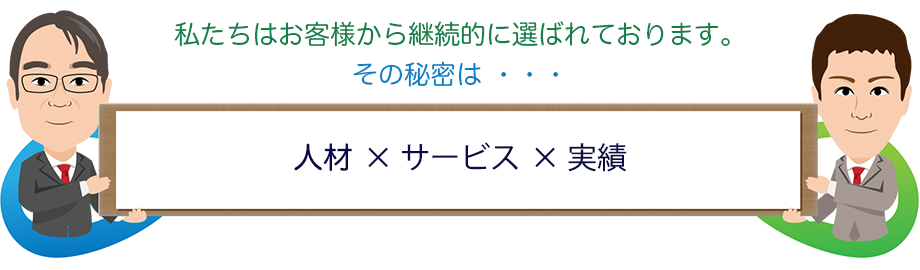 私たちはお客様から継続的に選ばれております。その秘密は・・・ 人材 × サービス × 実績