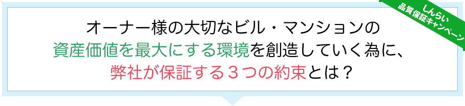 しんらい品質保証キャンペーン　オーナー様の大切なビル・マンションの資産価値を最大にする環境を創造していく為に、弊社が保証する３つの約束とは？