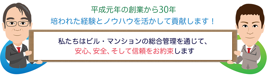 平成元年の創業から30年培われた経験とノウハウを活かして貢献します！　私たちはビル・マンションの総合管理を通じて、安心、安全、そして信頼をお約束します