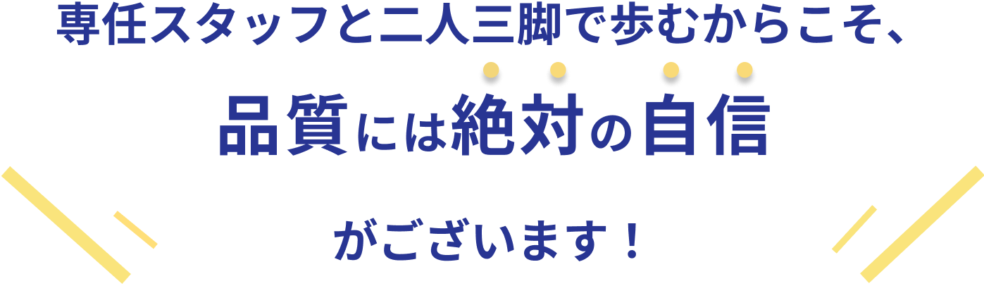 専任スタッフと二人三脚で歩むからこそ、品質には絶対の自信がございます